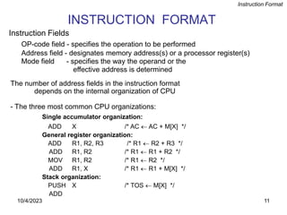 11
INSTRUCTION FORMAT
OP-code field - specifies the operation to be performed
Address field - designates memory address(s) or a processor register(s)
Mode field - specifies the way the operand or the
effective address is determined
The number of address fields in the instruction format
depends on the internal organization of CPU
- The three most common CPU organizations:
Instruction Format
Single accumulator organization:
ADD X /* AC  AC + M[X] */
General register organization:
ADD R1, R2, R3 /* R1  R2 + R3 */
ADD R1, R2 /* R1  R1 + R2 */
MOV R1, R2 /* R1  R2 */
ADD R1, X /* R1  R1 + M[X] */
Stack organization:
PUSH X /* TOS  M[X] */
ADD
Instruction Fields
10/4/2023
 