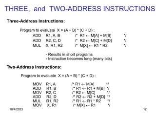 12
Three-Address Instructions:
Program to evaluate X = (A + B) * (C + D) :
ADD R1, A, B /* R1  M[A] + M[B] */
ADD R2, C, D /* R2  M[C] + M[D] */
MUL X, R1, R2 /* M[X]  R1 * R2 */
- Results in short programs
- Instruction becomes long (many bits)
Two-Address Instructions:
Program to evaluate X = (A + B) * (C + D) :
MOV R1, A /* R1  M[A] */
ADD R1, B /* R1  R1 + M[B] */
MOV R2, C /* R2  M[C] */
ADD R2, D /* R2  R2 + M[D] */
MUL R1, R2 /* R1  R1 * R2 */
MOV X, R1 /* M[X]  R1 */
THREE, and TWO-ADDRESS INSTRUCTIONS
10/4/2023
 