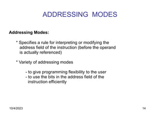 14
ADDRESSING MODES
Addressing Modes:
* Specifies a rule for interpreting or modifying the
address field of the instruction (before the operand
is actually referenced)
* Variety of addressing modes
- to give programming flexibility to the user
- to use the bits in the address field of the
instruction efficiently
10/4/2023
 
