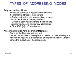 16
TYPES OF ADDRESSING MODES
Register Indirect Mode
Instruction specifies a register which contains
the memory address of the operand
- Saving instruction bits since register address
is shorter than the memory address
- Slower to acquire an operand than both the
register addressing or memory addressing
- EA = [IR(R)] ([x]: Content of x)
Auto-increment or Auto-decrement features:
Same as the Register Indirect, but:
- When the address in the register is used to access memory, the
value in the register is incremented or decremented by 1 (after or
before the execution of the instruction)
10/4/2023
 