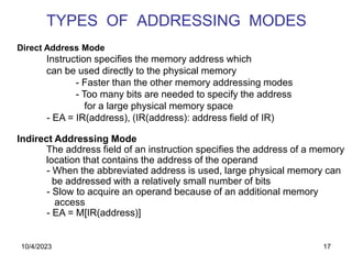 17
TYPES OF ADDRESSING MODES
Direct Address Mode
Instruction specifies the memory address which
can be used directly to the physical memory
- Faster than the other memory addressing modes
- Too many bits are needed to specify the address
for a large physical memory space
- EA = IR(address), (IR(address): address field of IR)
Indirect Addressing Mode
The address field of an instruction specifies the address of a memory
location that contains the address of the operand
- When the abbreviated address is used, large physical memory can
be addressed with a relatively small number of bits
- Slow to acquire an operand because of an additional memory
access
- EA = M[IR(address)]
10/4/2023
 
