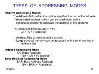 18
TYPES OF ADDRESSING MODES
Relative Addressing Modes
The Address fields of an instruction specifies the part of the address
(abbreviated address) which can be used along with a
designated register to calculate the address of the operand
PC Relative Addressing Mode(R = PC)
- EA = PC + IR(address)
- Address field of the instruction is short
- Large physical memory can be accessed with a small number of
address bits
Indexed Addressing Mode
XR: Index Register:
- EA = XR + IR(address)
Base Register Addressing Mode
BAR: Base Address Register:
- EA = BAR + IR(address)
10/4/2023
 