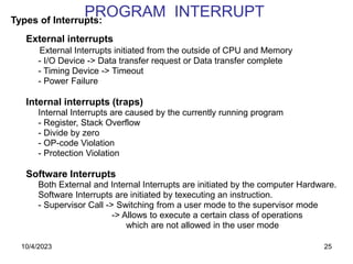 25
PROGRAM INTERRUPT
Types of Interrupts:
External interrupts
External Interrupts initiated from the outside of CPU and Memory
- I/O Device -> Data transfer request or Data transfer complete
- Timing Device -> Timeout
- Power Failure
Internal interrupts (traps)
Internal Interrupts are caused by the currently running program
- Register, Stack Overflow
- Divide by zero
- OP-code Violation
- Protection Violation
Software Interrupts
Both External and Internal Interrupts are initiated by the computer Hardware.
Software Interrupts are initiated by texecuting an instruction.
- Supervisor Call -> Switching from a user mode to the supervisor mode
-> Allows to execute a certain class of operations
which are not allowed in the user mode
10/4/2023
 