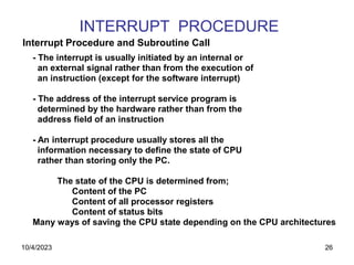 26
INTERRUPT PROCEDURE
- The interrupt is usually initiated by an internal or
an external signal rather than from the execution of
an instruction (except for the software interrupt)
- The address of the interrupt service program is
determined by the hardware rather than from the
address field of an instruction
- An interrupt procedure usually stores all the
information necessary to define the state of CPU
rather than storing only the PC.
The state of the CPU is determined from;
Content of the PC
Content of all processor registers
Content of status bits
Many ways of saving the CPU state depending on the CPU architectures
Interrupt Procedure and Subroutine Call
10/4/2023
 