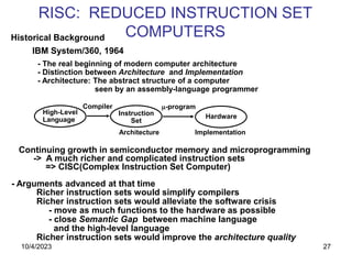 27
RISC: REDUCED INSTRUCTION SET
COMPUTERS
Historical Background
IBM System/360, 1964
- The real beginning of modern computer architecture
- Distinction between Architecture and Implementation
- Architecture: The abstract structure of a computer
seen by an assembly-language programmer
High-Level
Language
Instruction
Set
Hardware
Compiler -program
Architecture Implementation
Continuing growth in semiconductor memory and microprogramming
-> A much richer and complicated instruction sets
=> CISC(Complex Instruction Set Computer)
- Arguments advanced at that time
Richer instruction sets would simplify compilers
Richer instruction sets would alleviate the software crisis
- move as much functions to the hardware as possible
- close Semantic Gap between machine language
and the high-level language
Richer instruction sets would improve the architecture quality
10/4/2023
 