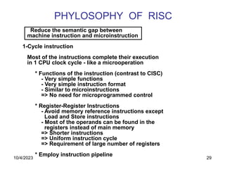 29
PHYLOSOPHY OF RISC
Reduce the semantic gap between
machine instruction and microinstruction
1-Cycle instruction
Most of the instructions complete their execution
in 1 CPU clock cycle - like a microoperation
* Functions of the instruction (contrast to CISC)
- Very simple functions
- Very simple instruction format
- Similar to microinstructions
=> No need for microprogrammed control
* Register-Register Instructions
- Avoid memory reference instructions except
Load and Store instructions
- Most of the operands can be found in the
registers instead of main memory
=> Shorter instructions
=> Uniform instruction cycle
=> Requirement of large number of registers
* Employ instruction pipeline
10/4/2023
 