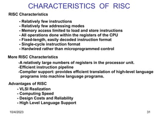 31
CHARACTERISTICS OF RISC
RISC Characteristics
- Relatively few instructions
- Relatively few addressing modes
- Memory access limited to load and store instructions
- All operations done within the registers of the CPU
- Fixed-length, easily decoded instruction format
- Single-cycle instruction format
- Hardwired rather than microprogrammed control
-A relatively large numbers of registers in the processor unit.
-Efficient instruction pipeline
-Compiler support: provides efficient translation of high-level language
programs into machine language programs.
More RISC Characteristics
Advantages of RISC
- VLSI Realization
- Computing Speed
- Design Costs and Reliability
- High Level Language Support
10/4/2023
 