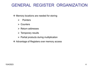 4
GENERAL REGISTER ORGANIZATION
 Memory locations are needed for storing
 Pointers
 Counters
 Return addresses
 Temporary results
 Partial products during multiplication
 Advantage of Registers over memory access
10/4/2023
 