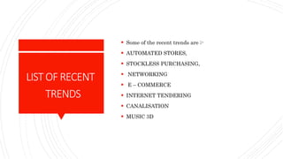LISTOFRECENT
TRENDS
 Some of the recent trends are ;-
 AUTOMATED STORES,
 STOCKLESS PURCHASING,
 NETWORKING
 E – COMMERCE
 INTERNET TENDERING
 CANALISATION
 MUSIC 3D
 