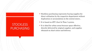 STOCKLESS
PURCHASING
 Stockless purchasing represents buying supplies for
direct utilization by the respective department without
duplication or accumulation in the central stores .
 It is based on JIT ( Just In Time ) system.
 It is ideal for urban areas because space effective,
directly delivered by original supplier, and supplies
obtained on short notice and delivery.
 