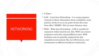 NETWORKING
 2 Types :-
 LAN – Local Area Networking – it is using computer
network to obtain information about availability, stock
position, funds so on at any point of time like away
from office ( HOME ). But not more distance away.
 WAN – Wide Area Networking – LAN is suitable for
computers within limited area. But, WAN can connect
computers each other among different cities. WAN
facilitates may be gainfully employed for data
compilation and analysis like cost effectiveness, cost
containment in different healthcare institutions.
 