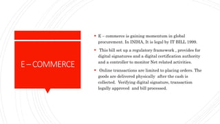 E– COMMERCE
 E – commerce is gaining momentum in global
procurement. In INDIA, It is legal by IT BILL 1999.
 This bill set up a regulatory framework , provides for
digital signatures and a digital certification authority
and a controller to monitor Net related activities.
 Online transactions are limited to placing orders. The
goods are delivered physically after the cash is
collected. Verifying digital signature, transaction
legally approved and bill processed.
 