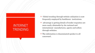 INTERNET
TRENDING
 Global trending through website utilization is now
frequently employed by healthcare institutions.
 advantage is getting details of tender requisites are
more easily obtainable by the national and
international manufactures, agents and sellers
through websites.
 The information is disseminated quicker to all
concerned .
 