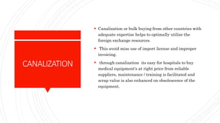 CANALIZATION
 Canalization or bulk buying from other countries with
adequate expertise helps to optimally utilize the
foreign exchange resources.
 This avoid miss use of import license and improper
invoicing.
 through canalization its easy for hospitals to buy
medical equipment's at right price from reliable
suppliers, maintenance / training is facilitated and
scrap value is also enhanced on obsolescence of the
equipment.
 