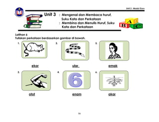 Unit 3 : Modul Guru


                   Unit 3       : Mengenal dan Membaca huruf,
                                  Suku Kata dan Perkataan
                                : Membina dan Menulis Huruf, Suku
                                  Kata dan Perkataan

Latihan 6
Tuliskan perkataan berdasarkan gambar di bawah.
 1.                        3.                        5.




          ekor                         ular                  emak
 2.                         4.                       6.




          otot

         otot                          enam                  akar




                                              86
 