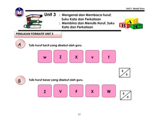 Unit 3 : Modul Guru


                   Unit 3      : Mengenal dan Membaca huruf,
                                 Suku Kata dan Perkataan
                               : Membina dan Menulis Huruf, Suku
                                 Kata dan Perkataan

PENILAIAN FORMATIF UNIT 3


 A      Tulis huruf kecil yang disebut oleh guru.



                   w           Z           X        v       f


                                                                   5
                                                                       5

 B      Tulis huruf besar yang disebut oleh guru.



                   Z           V           F        X      W       5
                                                                       5




                                               87
 