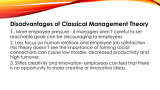 Disadvantages of Classical Management Theory
1. More employee pressure - if managers aren’t careful to set
reachable goals can be discouraging to employees
2. Less focus on human relations and employee job satisfaction -
this theory doesn’t see the importance of forming social
connections can cause low morale, decreased productivity and
high turnover.
3. Stifles creativity and Innovation- employees can feel that there
is no opportunity to share creative or innovative ideas.
 