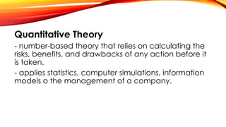 Quantitative Theory
- number-based theory that relies on calculating the
risks, benefits, and drawbacks of any action before it
is taken.
- applies statistics, computer simulations, information
models o the management of a company.
 