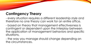 Contingency Theory
- every situation requires a different leadership style and
therefore no one theory can work for an entire office.
- based on theory that management effectivesness is
contingent or dependent upon the interplay between
the application of management behaviors and specific
situations,
- the way you manage should change depending on
the circumstances.
 