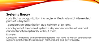Systems Theory
- arts that any organization is a single, unified system of interrelated
parts of subsystems.
- considers an organization as a network of systems
- each part of the overall system is dependent on the others and
cannot function optimally without them.
Example:
Computer - made up of many smaller systems that have to work in coordination
with one another like the processor, motherboard and power supply.
 