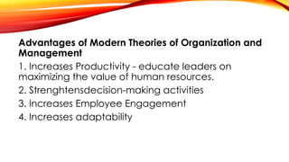 Advantages of Modern Theories of Organization and
Management
1. Increases Productivity - educate leaders on
maximizing the value of human resources.
2. Strenghtensdecision-making activities
3. Increases Employee Engagement
4. Increases adaptability
 