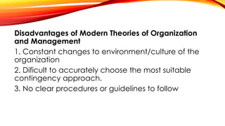 Disadvantages of Modern Theories of Organization
and Management
1. Constant changes to environment/culture of the
organization
2. Dificult to accurately choose the most suitable
contingency approach.
3. No clear procedures or guidelines to follow
 