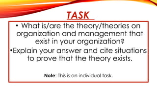 TASK
• What is/are the theory/theories on
organization and management that
exist in your organization?
•Explain your answer and cite situations
to prove that the theory exists.
Note: This is an individual task.
 