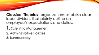 Classical Theories -organizations establish clear
labor divisions that plainly outline an
employee’s expectations and duties.
1. Scientific Management
2. Administrative Policies
3. Bureaucracy
 