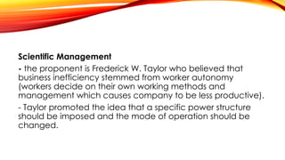 Scientific Management
- the proponent is Frederick W. Taylor who believed that
business inefficiency stemmed from worker autonomy
(workers decide on their own working methods and
management which causes company to be less productive).
- Taylor promoted the idea that a specific power structure
should be imposed and the mode of operation should be
changed.
 