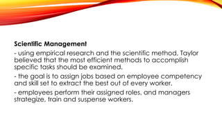 Scientific Management
- using empirical research and the scientific method, Taylor
believed that the most efficient methods to accomplish
specific tasks should be examined.
- the goal is to assign jobs based on employee competency
and skill set to extract the best out of every worker.
- employees perform their assigned roles, and managers
strategize, train and suspense workers.
 