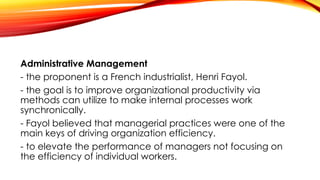 Administrative Management
- the proponent is a French industrialist, Henri Fayol.
- the goal is to improve organizational productivity via
methods can utilize to make internal processes work
synchronically.
- Fayol believed that managerial practices were one of the
main keys of driving organization efficiency.
- to elevate the performance of managers not focusing on
the efficiency of individual workers.
 