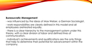 Bureaucratic Management
- was influenced by the ideas of Max Weber, a German Sociologist.
- work responsibilities are clearly defined in this model and all
employees aretreated equally.
- there is a clear hierarchy to the management system under this
theory, with a clear division of labor and defined lines of
communication.
- individual’s achievements and qualifications are the only things
that help to determine their potential for advancement within the
company.
 
