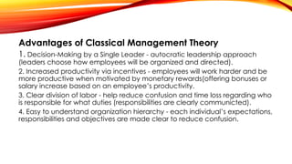 Advantages of Classical Management Theory
1. Decision-Making by a Single Leader - autocratic leadership approach
(leaders choose how employees will be organized and directed).
2. Increased productivity via incentives - employees will work harder and be
more productive when motivated by monetary rewards(offering bonuses or
salary increase based on an employee’s productivity.
3. Clear division of labor - help reduce confusion and time loss regarding who
is responsible for what duties (responsibilities are clearly communicted).
4. Easy to understand organization hierarchy - each individual’s expectations,
responsibilities and objectives are made clear to reduce confusion.
 