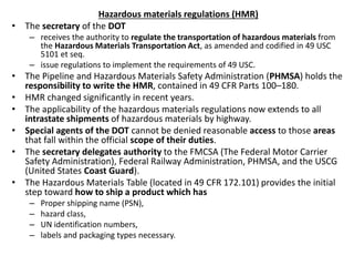 Hazardous materials regulations (HMR)
• The secretary of the DOT
– receives the authority to regulate the transportation of hazardous materials from
the Hazardous Materials Transportation Act, as amended and codified in 49 USC
5101 et seq.
– issue regulations to implement the requirements of 49 USC.
• The Pipeline and Hazardous Materials Safety Administration (PHMSA) holds the
responsibility to write the HMR, contained in 49 CFR Parts 100–180.
• HMR changed significantly in recent years.
• The applicability of the hazardous materials regulations now extends to all
intrastate shipments of hazardous materials by highway.
• Special agents of the DOT cannot be denied reasonable access to those areas
that fall within the official scope of their duties.
• The secretary delegates authority to the FMCSA (The Federal Motor Carrier
Safety Administration), Federal Railway Administration, PHMSA, and the USCG
(United States Coast Guard).
• The Hazardous Materials Table (located in 49 CFR 172.101) provides the initial
step toward how to ship a product which has
– Proper shipping name (PSN),
– hazard class,
– UN identification numbers,
– labels and packaging types necessary.
 