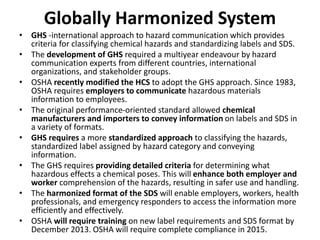 Globally Harmonized System
• GHS -international approach to hazard communication which provides
criteria for classifying chemical hazards and standardizing labels and SDS.
• The development of GHS required a multiyear endeavour by hazard
communication experts from different countries, international
organizations, and stakeholder groups.
• OSHA recently modified the HCS to adopt the GHS approach. Since 1983,
OSHA requires employers to communicate hazardous materials
information to employees.
• The original performance-oriented standard allowed chemical
manufacturers and importers to convey information on labels and SDS in
a variety of formats.
• GHS requires a more standardized approach to classifying the hazards,
standardized label assigned by hazard category and conveying
information.
• The GHS requires providing detailed criteria for determining what
hazardous effects a chemical poses. This will enhance both employer and
worker comprehension of the hazards, resulting in safer use and handling.
• The harmonized format of the SDS will enable employers, workers, health
professionals, and emergency responders to access the information more
efficiently and effectively.
• OSHA will require training on new label requirements and SDS format by
December 2013. OSHA will require complete compliance in 2015.
 
