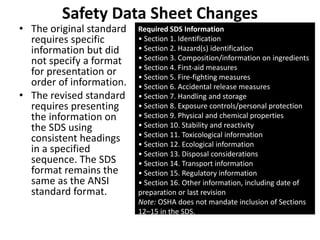 Safety Data Sheet Changes
• The original standard
requires specific
information but did
not specify a format
for presentation or
order of information.
• The revised standard
requires presenting
the information on
the SDS using
consistent headings
in a specified
sequence. The SDS
format remains the
same as the ANSI
standard format.
Required SDS Information
• Section 1. Identification
• Section 2. Hazard(s) identification
• Section 3. Composition/information on ingredients
• Section 4. First-aid measures
• Section 5. Fire-fighting measures
• Section 6. Accidental release measures
• Section 7. Handling and storage
• Section 8. Exposure controls/personal protection
• Section 9. Physical and chemical properties
• Section 10. Stability and reactivity
• Section 11. Toxicological information
• Section 12. Ecological information
• Section 13. Disposal considerations
• Section 14. Transport information
• Section 15. Regulatory information
• Section 16. Other information, including date of
preparation or last revision
Note: OSHA does not mandate inclusion of Sections
12–15 in the SDS.
 