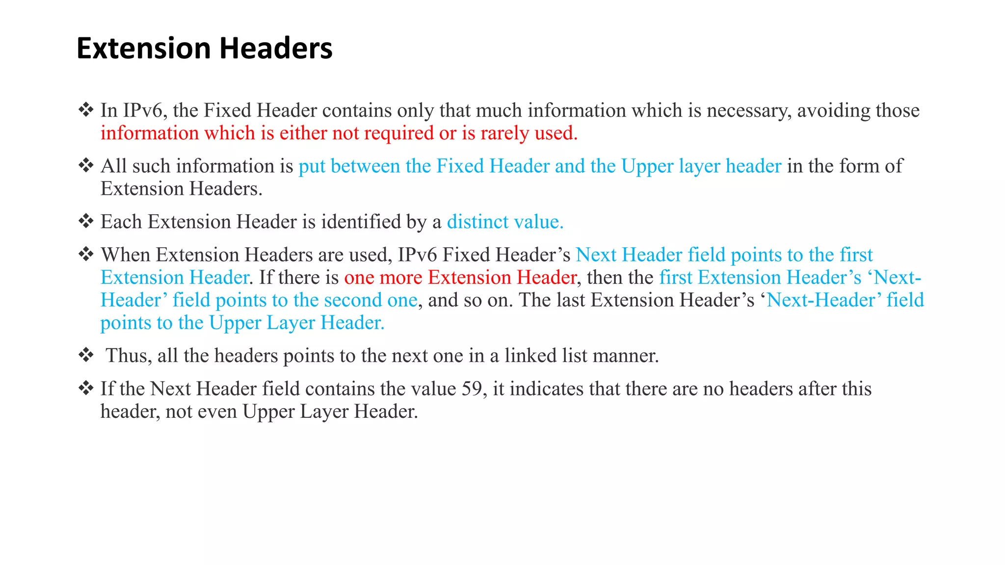 Extension Headers
 In IPv6, the Fixed Header contains only that much information which is necessary, avoiding those
information which is either not required or is rarely used.
 All such information is put between the Fixed Header and the Upper layer header in the form of
Extension Headers.
 Each Extension Header is identified by a distinct value.
 When Extension Headers are used, IPv6 Fixed Header’s Next Header field points to the first
Extension Header. If there is one more Extension Header, then the first Extension Header’s ‘Next-
Header’ field points to the second one, and so on. The last Extension Header’s ‘Next-Header’ field
points to the Upper Layer Header.
 Thus, all the headers points to the next one in a linked list manner.
 If the Next Header field contains the value 59, it indicates that there are no headers after this
header, not even Upper Layer Header.
 