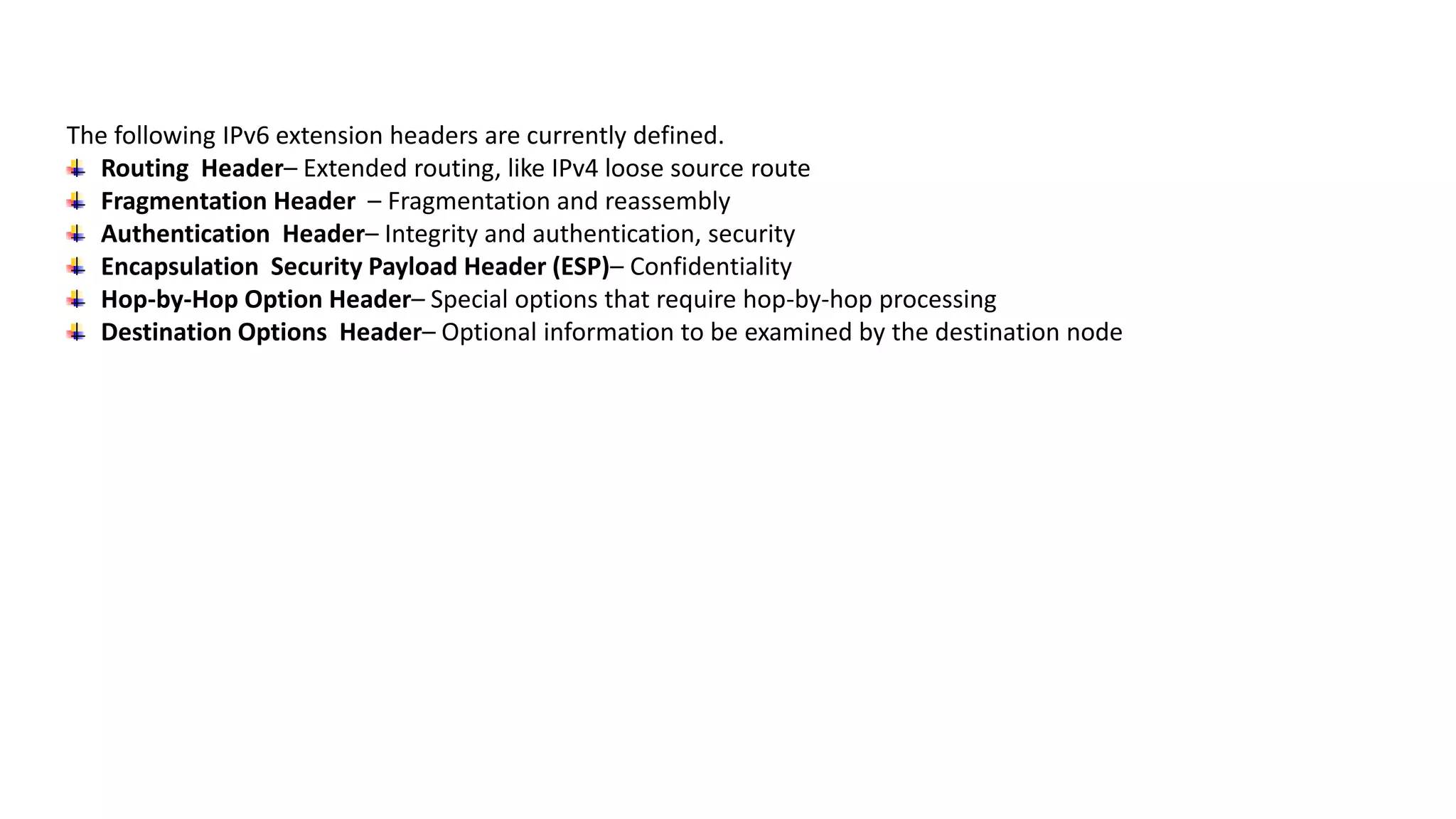 The following IPv6 extension headers are currently defined.
Routing Header– Extended routing, like IPv4 loose source route
Fragmentation Header – Fragmentation and reassembly
Authentication Header– Integrity and authentication, security
Encapsulation Security Payload Header (ESP)– Confidentiality
Hop-by-Hop Option Header– Special options that require hop-by-hop processing
Destination Options Header– Optional information to be examined by the destination node
 