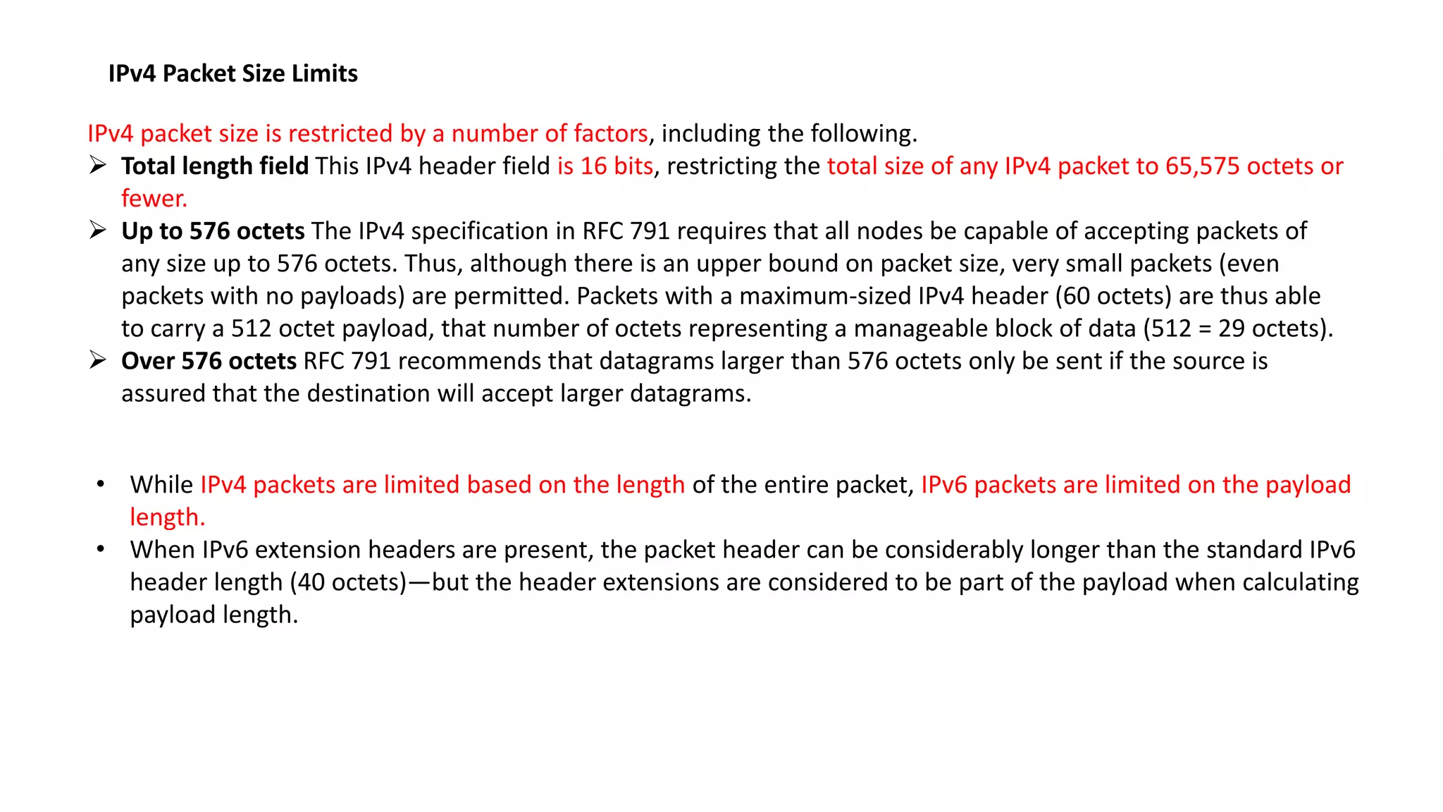 IPv4 Packet Size Limits
IPv4 packet size is restricted by a number of factors, including the following.
 Total length field This IPv4 header field is 16 bits, restricting the total size of any IPv4 packet to 65,575 octets or
fewer.
 Up to 576 octets The IPv4 specification in RFC 791 requires that all nodes be capable of accepting packets of
any size up to 576 octets. Thus, although there is an upper bound on packet size, very small packets (even
packets with no payloads) are permitted. Packets with a maximum-sized IPv4 header (60 octets) are thus able
to carry a 512 octet payload, that number of octets representing a manageable block of data (512 = 29 octets).
 Over 576 octets RFC 791 recommends that datagrams larger than 576 octets only be sent if the source is
assured that the destination will accept larger datagrams.
• While IPv4 packets are limited based on the length of the entire packet, IPv6 packets are limited on the payload
length.
• When IPv6 extension headers are present, the packet header can be considerably longer than the standard IPv6
header length (40 octets)—but the header extensions are considered to be part of the payload when calculating
payload length.
 