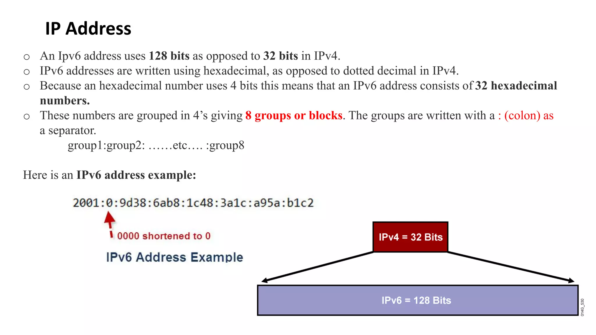 IP Address
o An Ipv6 address uses 128 bits as opposed to 32 bits in IPv4.
o IPv6 addresses are written using hexadecimal, as opposed to dotted decimal in IPv4.
o Because an hexadecimal number uses 4 bits this means that an IPv6 address consists of 32 hexadecimal
numbers.
o These numbers are grouped in 4’s giving 8 groups or blocks. The groups are written with a : (colon) as
a separator.
group1:group2: ……etc…. :group8
Here is an IPv6 address example:
 