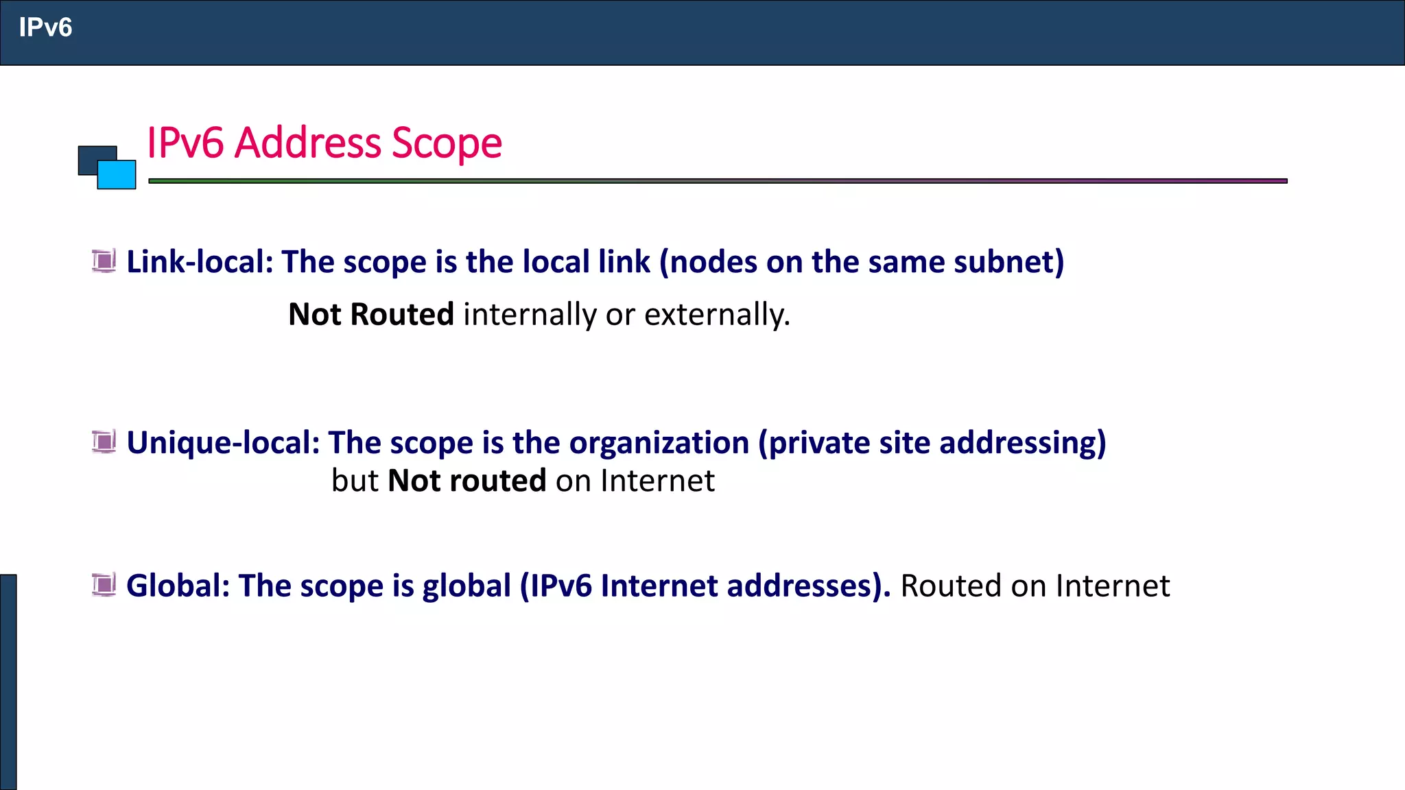 IPv6 Address Scope
IPv6
Link-local: The scope is the local link (nodes on the same subnet)
Not Routed internally or externally.
Unique-local: The scope is the organization (private site addressing)
but Not routed on Internet
Global: The scope is global (IPv6 Internet addresses). Routed on Internet
 