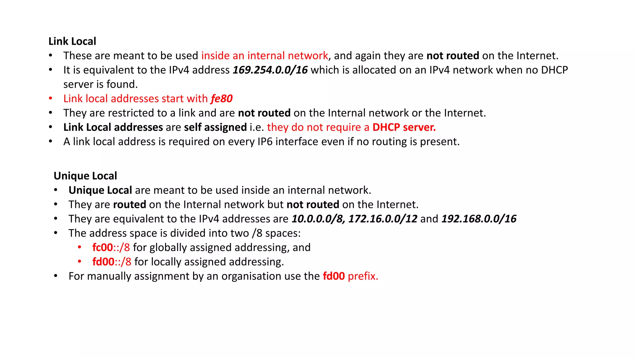 Link Local
• These are meant to be used inside an internal network, and again they are not routed on the Internet.
• It is equivalent to the IPv4 address 169.254.0.0/16 which is allocated on an IPv4 network when no DHCP
server is found.
• Link local addresses start with fe80
• They are restricted to a link and are not routed on the Internal network or the Internet.
• Link Local addresses are self assigned i.e. they do not require a DHCP server.
• A link local address is required on every IP6 interface even if no routing is present.
Unique Local
• Unique Local are meant to be used inside an internal network.
• They are routed on the Internal network but not routed on the Internet.
• They are equivalent to the IPv4 addresses are 10.0.0.0/8, 172.16.0.0/12 and 192.168.0.0/16
• The address space is divided into two /8 spaces:
• fc00::/8 for globally assigned addressing, and
• fd00::/8 for locally assigned addressing.
• For manually assignment by an organisation use the fd00 prefix.
 