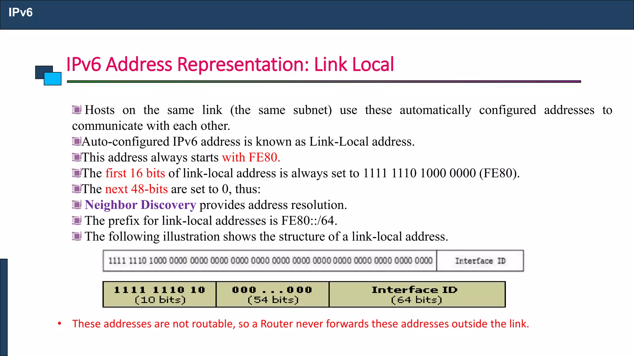 IPv6 Address Representation: Link Local
IPv6
Hosts on the same link (the same subnet) use these automatically configured addresses to
communicate with each other.
Auto-configured IPv6 address is known as Link-Local address.
This address always starts with FE80.
The first 16 bits of link-local address is always set to 1111 1110 1000 0000 (FE80).
The next 48-bits are set to 0, thus:
Neighbor Discovery provides address resolution.
The prefix for link-local addresses is FE80::/64.
The following illustration shows the structure of a link-local address.
• These addresses are not routable, so a Router never forwards these addresses outside the link.
 