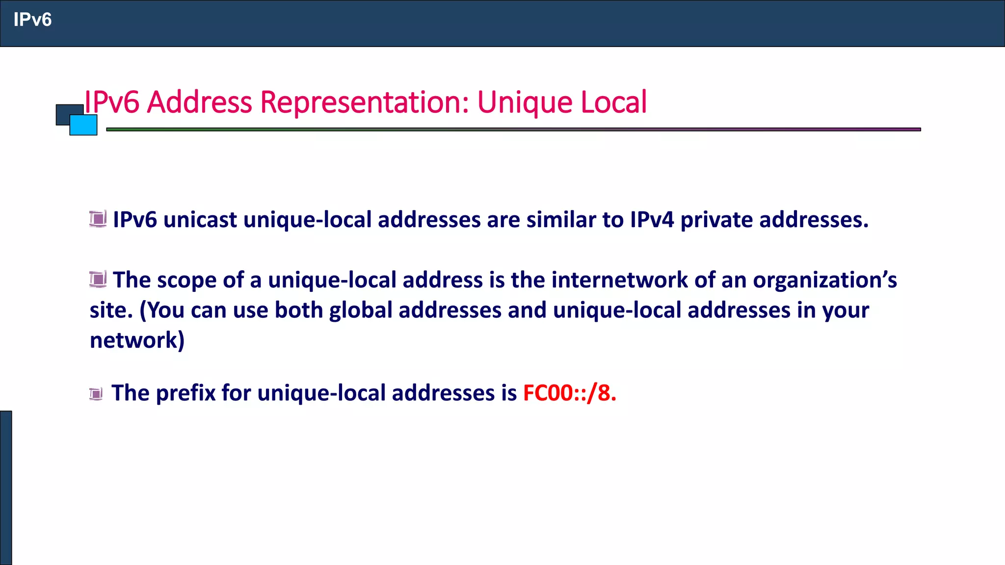 IPv6 Address Representation: Unique Local
IPv6
IPv6 unicast unique-local addresses are similar to IPv4 private addresses.
The scope of a unique-local address is the internetwork of an organization’s
site. (You can use both global addresses and unique-local addresses in your
network)
The prefix for unique-local addresses is FC00::/8.
 