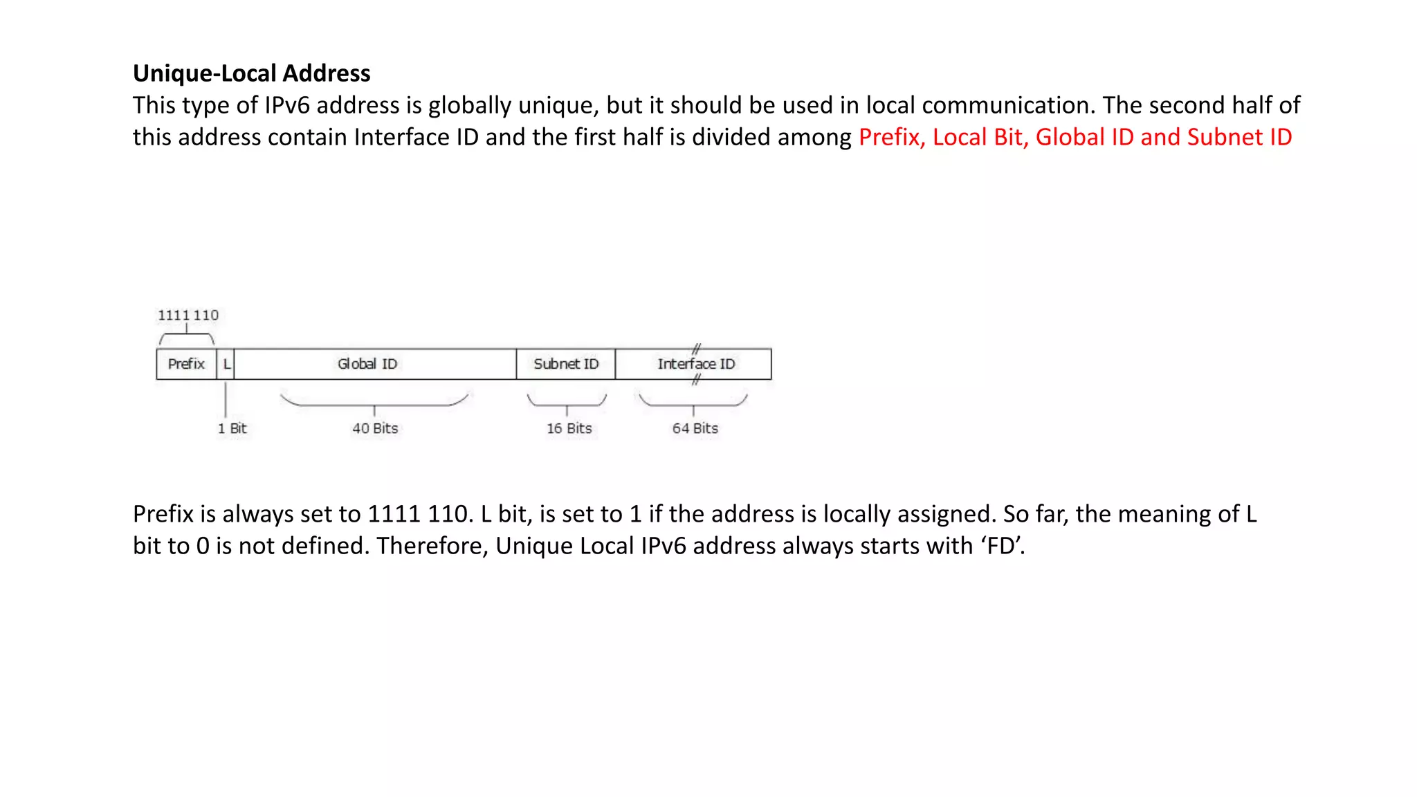 Unique-Local Address
This type of IPv6 address is globally unique, but it should be used in local communication. The second half of
this address contain Interface ID and the first half is divided among Prefix, Local Bit, Global ID and Subnet ID
Prefix is always set to 1111 110. L bit, is set to 1 if the address is locally assigned. So far, the meaning of L
bit to 0 is not defined. Therefore, Unique Local IPv6 address always starts with ‘FD’.
 