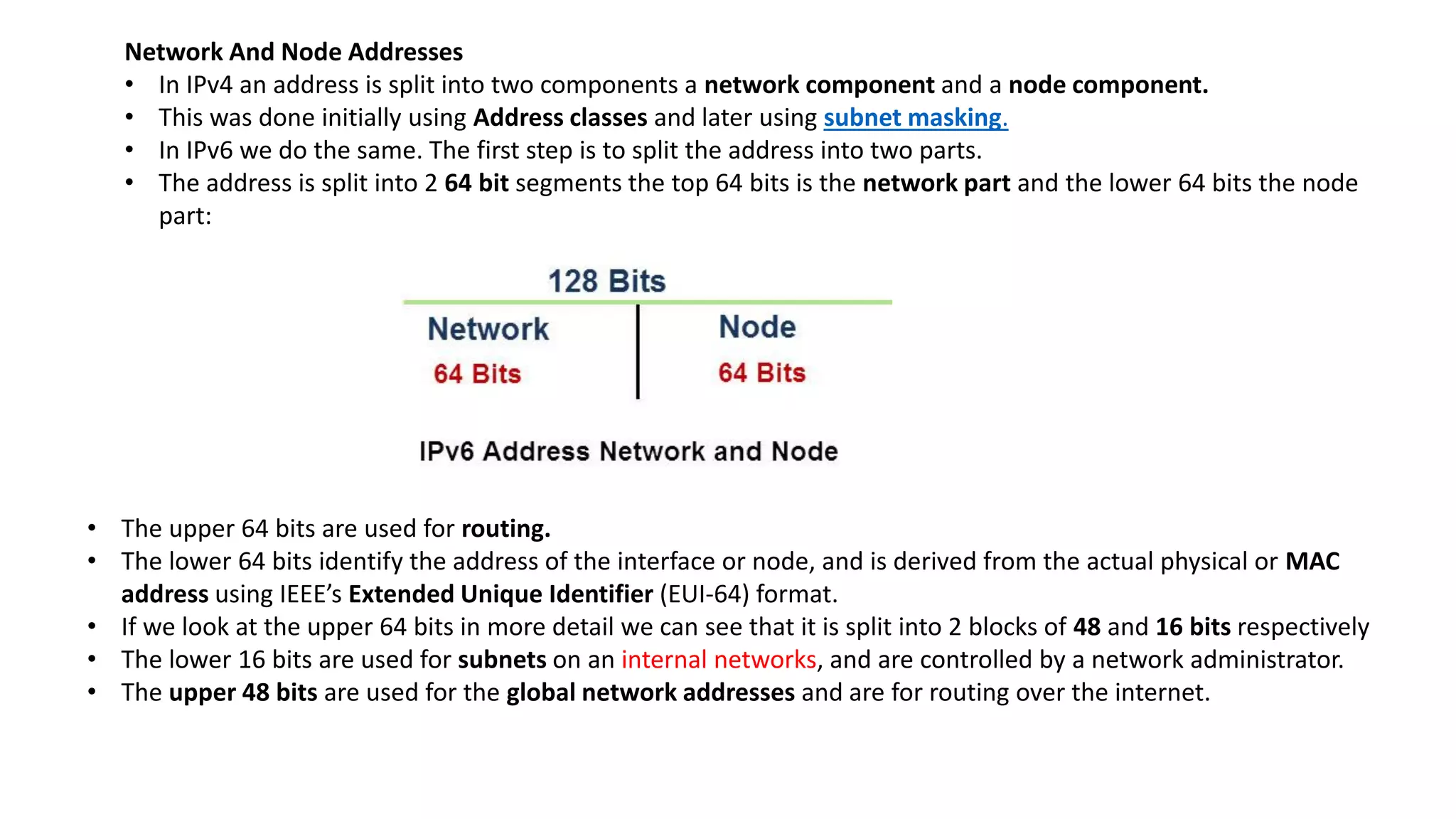 Network And Node Addresses
• In IPv4 an address is split into two components a network component and a node component.
• This was done initially using Address classes and later using subnet masking.
• In IPv6 we do the same. The first step is to split the address into two parts.
• The address is split into 2 64 bit segments the top 64 bits is the network part and the lower 64 bits the node
part:
• The upper 64 bits are used for routing.
• The lower 64 bits identify the address of the interface or node, and is derived from the actual physical or MAC
address using IEEE’s Extended Unique Identifier (EUI-64) format.
• If we look at the upper 64 bits in more detail we can see that it is split into 2 blocks of 48 and 16 bits respectively
• The lower 16 bits are used for subnets on an internal networks, and are controlled by a network administrator.
• The upper 48 bits are used for the global network addresses and are for routing over the internet.
 
