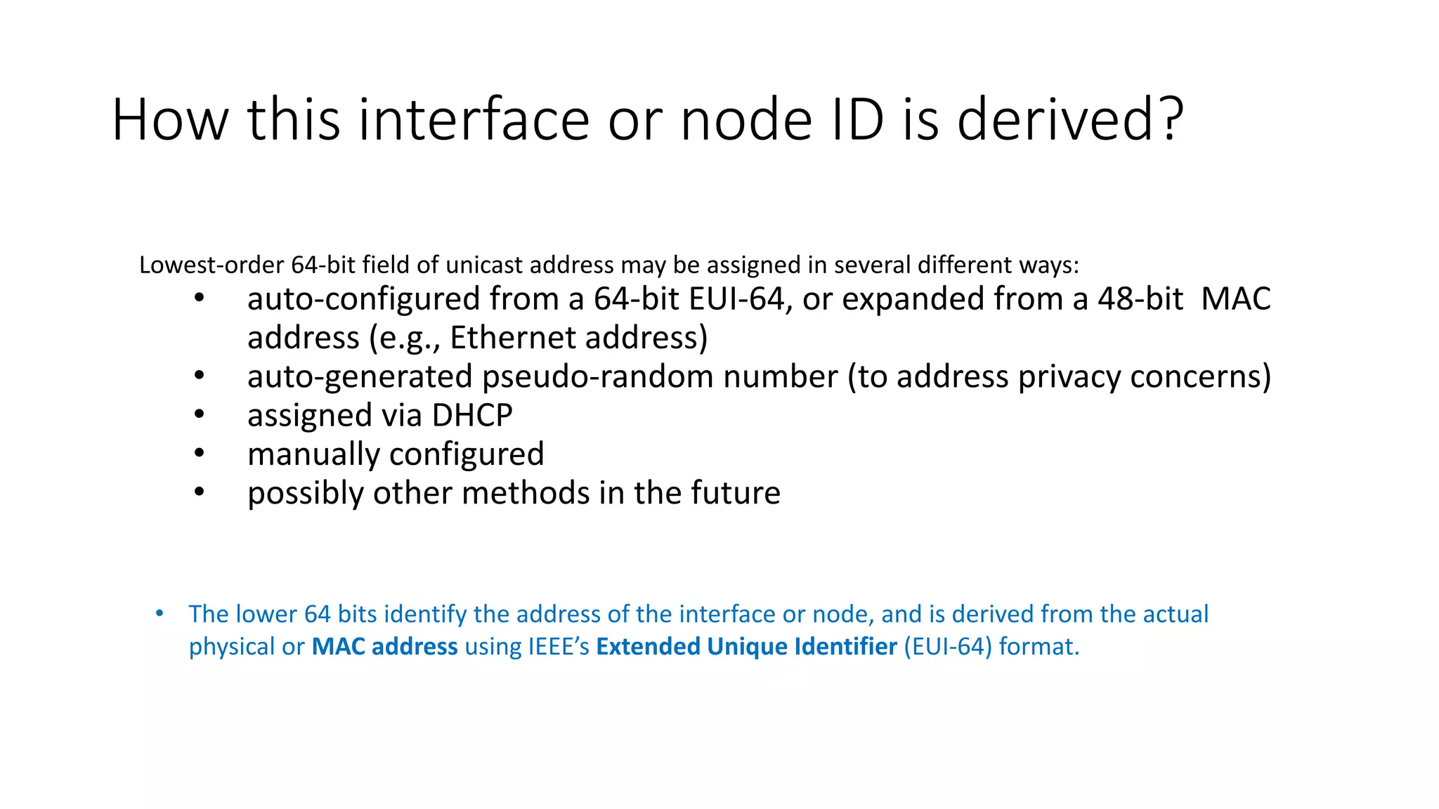 How this interface or node ID is derived?
• The lower 64 bits identify the address of the interface or node, and is derived from the actual
physical or MAC address using IEEE’s Extended Unique Identifier (EUI-64) format.
Lowest-order 64-bit field of unicast address may be assigned in several different ways:
• auto-configured from a 64-bit EUI-64, or expanded from a 48-bit MAC
address (e.g., Ethernet address)
• auto-generated pseudo-random number (to address privacy concerns)
• assigned via DHCP
• manually configured
• possibly other methods in the future
 