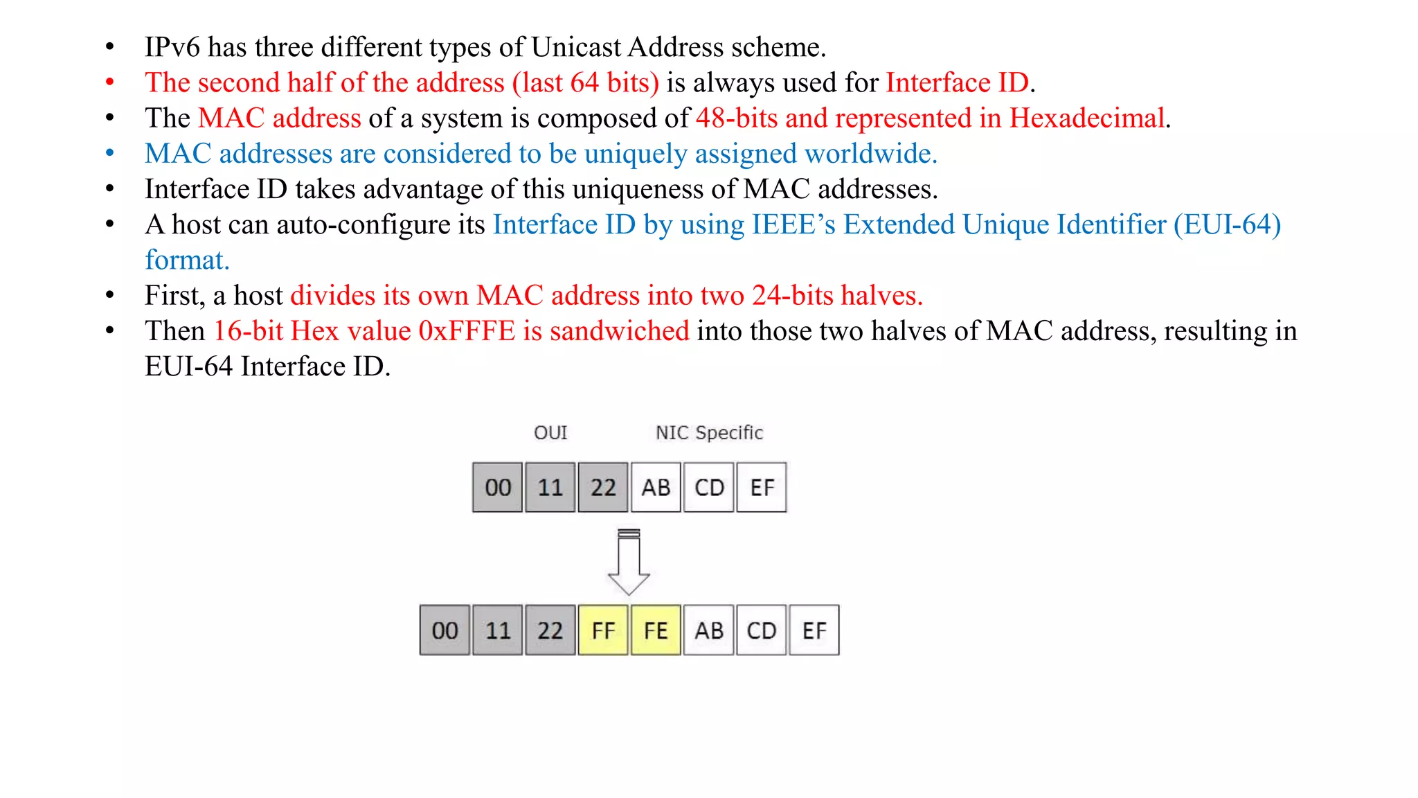 • IPv6 has three different types of Unicast Address scheme.
• The second half of the address (last 64 bits) is always used for Interface ID.
• The MAC address of a system is composed of 48-bits and represented in Hexadecimal.
• MAC addresses are considered to be uniquely assigned worldwide.
• Interface ID takes advantage of this uniqueness of MAC addresses.
• A host can auto-configure its Interface ID by using IEEE’s Extended Unique Identifier (EUI-64)
format.
• First, a host divides its own MAC address into two 24-bits halves.
• Then 16-bit Hex value 0xFFFE is sandwiched into those two halves of MAC address, resulting in
EUI-64 Interface ID.
 