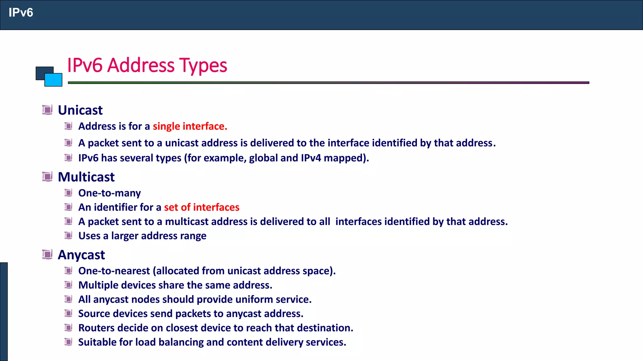 IPv6 Address Types
IPv6
Unicast
Address is for a single interface.
A packet sent to a unicast address is delivered to the interface identified by that address.
IPv6 has several types (for example, global and IPv4 mapped).
Multicast
One-to-many
An identifier for a set of interfaces
A packet sent to a multicast address is delivered to all interfaces identified by that address.
Uses a larger address range
Anycast
One-to-nearest (allocated from unicast address space).
Multiple devices share the same address.
All anycast nodes should provide uniform service.
Source devices send packets to anycast address.
Routers decide on closest device to reach that destination.
Suitable for load balancing and content delivery services.
 