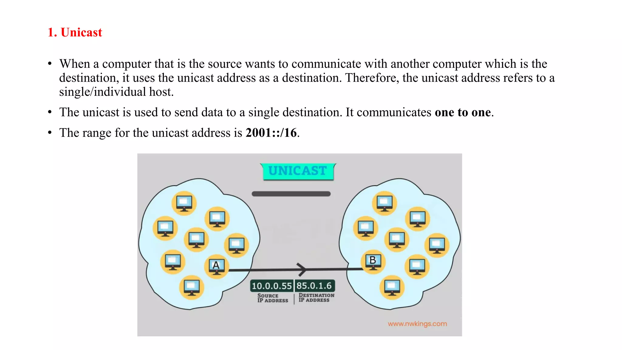 1. Unicast
• When a computer that is the source wants to communicate with another computer which is the
destination, it uses the unicast address as a destination. Therefore, the unicast address refers to a
single/individual host.
• The unicast is used to send data to a single destination. It communicates one to one.
• The range for the unicast address is 2001::/16.
 